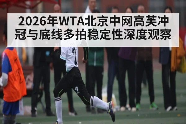 2026年WTA北京中网高芙冲冠与底线多拍稳定性深度观察