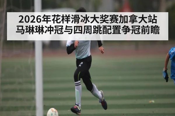 2026年花样滑冰大奖赛加拿大站 马琳琳冲冠与四周跳配置争冠前瞻